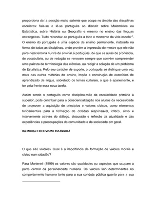 proporciona daí a posição muito saliente que ocupa no âmbito das disciplinas
escolares: fala-se e lê-se português ao discutir sobre Matemática ou
Estatística, sobre História ou Geografia e mesmo no ensino das línguas
estrangeiras. Tudo reconduz ao português a todo o momento da vida escolar1.
O ensino do português é uma espécie de ensino permanente, instalada na
forma de todas as disciplinas, onde provém a impressão do mestre que ele não
para nem termina nunca de ensinar o português, de que as aulas de pronúncia,
de vocabulário, ou de redação se renovam sempre que convém compreender
uma palavra de terminologia das ciências, ou redigir a solução de um problema
de Estatística. Pelo seu carácter de suporte, o português se distingue uma vez
mais das outras matérias de ensino, impõe a construção de exercícios de
aprendizado da língua, sobretudo de temas culturais, o que é apaixonante, e
ter pela frente essa nova tarefa.
Assim sendo o português como disciplina-mãe da escolaridade primária à
superior, pode contribuir para a consciencialização nos alunos da necessidade
de promover a aquisição de princípios e valores cívicos, como elementos
fundamentais para a formação de cidadão responsável, crítico, ativo e
interveniente através do diálogo, discussão e reflexão da atualidade e das
experiências e preocupações da comunidade e da sociedade em geral.
DA MORAL E DO CIVISMO EM ANGOLA
O que são valores? Qual é a importância da formação de valores morais e
cívico num cidadão?
Para Marteneli (1999) os valores são qualidades ou aspectos que ocupam a
parte central da personalidade humana. Os valores são determinantes no
comportamento humano tanto para a sua conduta pública quanto para a sua
 