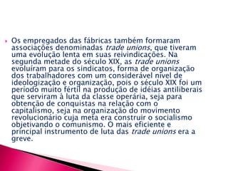 Os empregados das fábricas também formaram associações denominadas trade unions, que tiveram uma evolução lenta em suas reivindicações. Na segunda metade do século XIX, as trade unions evoluíram para os sindicatos, forma de organização dos trabalhadores com um considerável nível de ideologização e organização, pois o século XIX foi um período muito fértil na produção de idéias antiliberais que serviram à luta da classe operária, seja para obtenção de conquistas na relação com o capitalismo, seja na organização do movimento revolucionário cuja meta era construir o socialismo objetivando o comunismo. O mais eficiente e principal instrumento de luta das trade unions era a greve. A industrialização na Europa: a partir de 1815