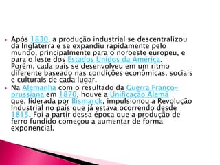 Na Alemanha com o resultado da Guerra Franco-prussiana em 1870, houve a Unificação Alemã que, liderada por Bismarck, impulsionou a Revolução Industrial no país que já estava ocorrendo desde 1815. Foi a partir dessa época que a produção de ferro fundido começou a aumentar de forma exponencial.As conseqüências da Revolução Industrial