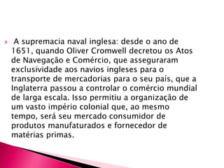  A supremacia naval inglesa: desde o ano de 1651, quando Oliver Cromwell decretou os Atos de Navegação e Comércio, que asseguraram exclusividade aos navios ingleses para o transporte de mercadorias para o seu país, que a Inglaterra passou a controlar o comércio mundial de larga escala. Isso permitiu a organização de um vasto império colonial que, ao mesmo tempo, será seu mercado consumidor de produtos manufaturados e fornecedor de matérias primas.A disponibilidade de mão-de-obra: o estabelecimento do absolutismo na Inglaterra no século XVI levou a burguesia em aliança com a nobreza a promover um processo de expulsão dos camponeses de suas terras. Estas terras foram cercadas e transformadas em áreas de pastagens para ovelhas que ofereciam a matéria-prima básica para o tecido: lã. Houve, portanto, um intenso êxodo rural, que tornou as grandes cidades um lugar onde se encontrava uma grande disponibilidade de mão-de-obra. Dessa maneira, os salários sofreram um rebaixamento, fato que contribuiu para a elevação da produtividade na indústria.A disponibilidade de matérias-primas: a Inglaterra não tinha dificuldades de acesso às matérias-primas básicas para seu desenvolvimento industrial. Era rico em minério de carvão, lã, algodão (obtido nos EUA) etc.