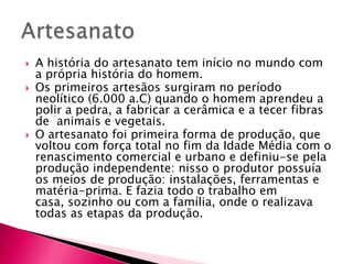 Os primeiros artesãos surgiram no período neolítico (6.000 a.C) quando o homem aprendeu a polir a pedra, a fabricar a cerâmica e a tecer fibras de  animais e vegetais.