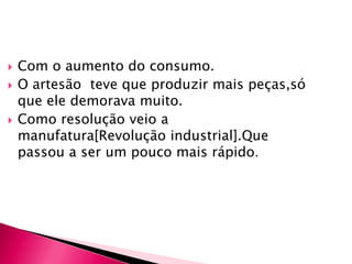 Com o aumento do consumo.O artesão  teve que produzir mais peças,só que ele demorava muito.Como resolução veio a manufatura[Revolução industrial].Que passou a ser um pouco mais rápido.