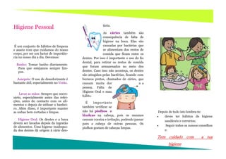 tária.
Higiene Pessoal
                                                        As cáries também são
                                                        consequência de falta de
                                                        higiene na boca. Elas são
 É um conjunto de hábitos de limpeza                    causadas por bactérias que
e asseio com que cuidamos do nosso                      se alimentam dos restos de
corpo, por ser um factor de importân-                   comida que ficam entre os
cia no nosso dia a dia. Devemos:         dentes. Por isso é importante o uso do fio
                                         dental, para retirar os restos de comida
  Banho: Tomar banho diariamente.
                                         que foram armazenados no meio dos
   Para que estejamos sempre lim-
   pos.                                  dentes. Caso isso não aconteça, os dentes
                                         são atingidos pelas bactérias, ficando com
  Assepsia: O uso de desodorizante é     buracos pretos, chamados de cáries, que
bastante útil, especialmente no Verão.   causam muita dor                        n a
                                         pessoa. Falta de
                                         Higiene Oral o mau
    Lavar as mãos: Sempre que neces-
                                         hálito.
sário, especialmente antes das refei-
ções, antes do contacto com os ali-        É    imp ortan te
mentos e depois de utilizar o banhei-
ro. Além disso, é importante manter      também verificar se
as unhas bem cortadas e limpas.          não há piolhos e                               Depois de tudo isto lembra-te:
                                         lêndeas na cabeça, pois os mesmos                 deves ter hábitos de higiene
   Higiene Oral: Os dentes e a boca      causam coceira e irritação, podendo passar         saudáveis e correctos;
devem ser lavados depois da ingestão     para a cabeça de outras pessoas. Os
de alimentos. Uma higiene inadequa-                                                         Seguir todos os nossos conselhos
                                         piolhos gostam de cabeças limpas.
da dos dentes dá origem à cárie den-                                                        e:

                                                                                       Tem cuidado com               a tua
                                                                                              higiene
 