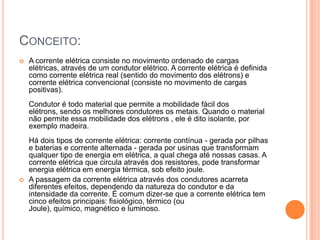 Conceito:A corrente elétrica consiste no movimento ordenado de cargas elétricas, através de um condutor elétrico. A corrente elétrica é definida como corrente elétrica real (sentido do movimento dos elétrons) e corrente elétrica convencional (consiste no movimento de cargas positivas). Condutor é todo material que permite a mobilidade fácil dos elétrons, sendo os melhores condutores os metais. Quando o material não permite essa mobilidade dos elétrons , ele é dito isolante, por exemplo madeira. Há dois tipos de corrente elétrica: corrente contínua - gerada por pilhas e baterias e corrente alternada - gerada por usinas que transformam qualquer tipo de energia em elétrica, a qual chega até nossas casas. A corrente elétrica que circula através dos resistores, pode transformar energia elétrica em energia térmica, sob efeito joule.A passagem da corrente elétrica através dos condutores acarreta diferentes efeitos, dependendo da natureza do condutor e da intensidade da corrente. É comum dizer-se que a corrente elétrica tem cinco efeitos principais: fisiológico, térmico (ou Joule), químico, magnético e luminoso.