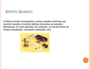 Efeito Quimico O efeito químico corresponde a certas reações químicas que ocorrem quando a corrente elétrica atravessa as soluções eletrolíticas. É muito aplicado, por exemplo, no recobrimento de matais (niquelação, cromação, prateação, etc)