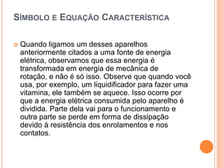 Símbolo e Equação CaracterísticaQuando ligamos um desses aparelhos anteriormente citados a uma fonte de energia elétrica, observamos que essa energia é transformada em energia de mecânica de rotação, e não é só isso. Observe que quando você usa, por exemplo, um liquidificador para fazer uma vitamina, ele também se aquece. Isso ocorre por que a energia elétrica consumida pelo aparelho é dividida. Parte dela vai para o funcionamento e outra parte se perde em forma de dissipação devido à resistência dos enrolamentos e nos contatos.