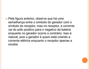 Pela figura anterior, observe que há uma semelhança entre o símbolo do gerador com o símbolo do receptor, mas no receptor, a corrente vai do pólo positivo para o negativo da bateria enquanto no gerador ocorre o contrário. Isso é natural, pois o gerador é quem está criando a corrente elétrica enquanto o receptor apenas a recebe.