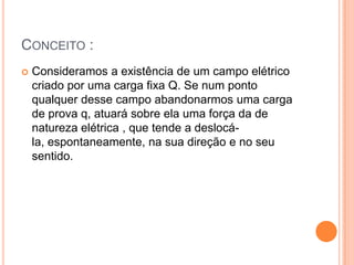 Conceito :Consideramos a existência de um campo elétrico criado por uma carga fixa Q. Se num ponto qualquer desse campo abandonarmos uma carga de prova q, atuará sobre ela uma força da de natureza elétrica , que tende a deslocá-la, espontaneamente, na sua direção e no seu sentido. 