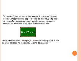 Da mesma figura podemos tirar a equação característica do receptor. Observe que a ddp fornecida ao mesmo, parte dela vai para o funcionamento, e outra parte para os elementos dissipativos. Portanto, a equação característica fica:Observe que o termo na equação referente à dissipação, é a lei de Ohm aplicada na resistência interna do receptor.