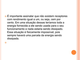 É importante assinalar que não existem receptores com rendimento igual a um, ou seja, cem por cento. Em uma situação dessas teríamos toda a energia fornecida a ele sendo usada para o seu funcionamento e nada estaria sendo dissipado. Essa situação é fisicamente impossível, pois sempre haverá uma parcela da energia sendo dissipada. 