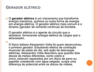 Gerador elétrico O gerador elétrico é um mecanismo que transforma energia mecânica, química ou outra forma de energia em energia elétrica. O gerador elétrico mais comum é o dínamo (gerador de corrente contínua) de bicicleta. O gerador elétrico é o agente do circuito que o abastece, fornecendo energia elétrica às cargas que o atravessam.O físico italiano Alessandro Volta foi quem desenvolveu o primeiro gerador. Estudando efeitos de contração muscular de patas de rãs, sob ação de descargas elétricas, Alessandro Volta descobriu que quando dois discos de metais diferentes, como cobre e zinco, estavam separados por um disco de pano ou papelão umedecido com água salgada, surgia uma diferença de potencial entre os discos de metais.