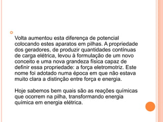 Volta aumentou esta diferença de potencial colocando estes aparatos em pilhas. A propriedade dos geradores, de produzir quantidades contínuas de carga elétrica, levou à formulação de um novo conceito e uma nova grandeza física capaz de definir essa propriedade: a força eletromotriz. Este nome foi adotado numa época em que não estava muito clara a distinção entre força e energia.Hoje sabemos bem quais são as reações químicas que ocorrem na pilha, transformando energia química em energia elétrica. 