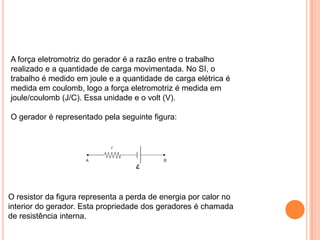 A força eletromotriz do gerador é a razão entre o trabalho realizado e a quantidade de carga movimentada. No SI, o trabalho é medido em joule e a quantidade de carga elétrica é medida em coulomb, logo a força eletromotriz é medida em joule/coulomb (J/C). Essa unidade e o volt (V).O gerador é representado pela seguinte figura:O resistor da figura representa a perda de energia por calor no interior do gerador. Esta propriedade dos geradores é chamada de resistência interna.