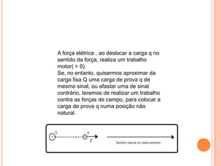 A força elétrica , ao deslocar a carga q no sentido da força, realiza um trabalho motor( > 0). Se, no entanto, quisermos aproximar da carga fixa Q uma carga de prova q de mesmo sinal, ou afastar uma de sinal contrário, teremos de realizar um trabalho contra as forças de campo, para colocar a carga de prova q numa posição não natural. 
