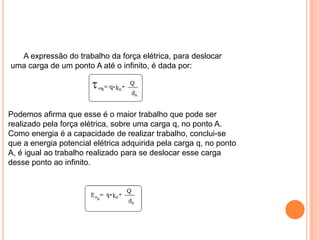       A expressão do trabalho da força elétrica, para deslocar uma carga de um ponto A até o infinito, é dada por:Podemos afirma que esse é o maior trabalho que pode ser realizado pela força elétrica, sobre uma carga q, no ponto A. Como energia é a capacidade de realizar trabalho, conclui-se que a energia potencial elétrica adquirida pela carga q, no ponto A, é igual ao trabalho realizado para se deslocar esse carga desse ponto ao infinito.