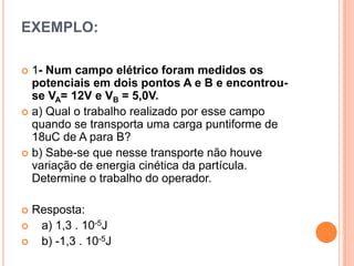 EXEMPLO:1- Num campo elétrico foram medidos os potenciais em dois pontos A e B e encontrou-se VA= 12V e VB = 5,0V.a) Qual o trabalho realizado por esse campo quando se transporta uma carga puntiforme de 18uC de A para B?b) Sabe-se que nesse transporte não houve variação de energia cinética da partícula. Determine o trabalho do operador.Resposta:   a) 1,3 . 10-5J   b) -1,3 . 10-5J