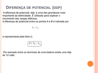 Diferença de potencial (ddp) A diferença de potencial, ddp, é uma das grandezas mais importante da eletricidade. É utilizada para explicar o movimento das cargas elétricas.A diferença de potencial entre os pontos A e B é indicada por e representada pela letra U. Por exemplo entre os terminais de uma bateria existe uma ddp de 12 volts.