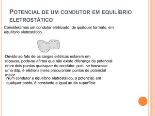 Potencial de um condutor em equilíbrio eletrostáticoConsideramos um condutor eletrizado, de qualquer formato, em equilíbrio eletrostático.Devido ao fato de as cargas elétricas estarem em repouso, pode-se afirma que não existe diferença de potencial entre dois pontos quaisquer do condutor, pois, se houvesse uma ddp, é elétrons livres procurariam pontos de potencial maior.Num condutor e equilíbrio eletrostático, o potencial, em qualquer ponto, é constante e igual ao da superfície