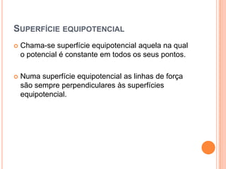 Superfície equipotencialChama-se superfície equipotencial aquela na qual o potencial é constante em todos os seus pontos.Numa superfície equipotencial as linhas de força são sempre perpendiculares às superfícies equipotencial.	