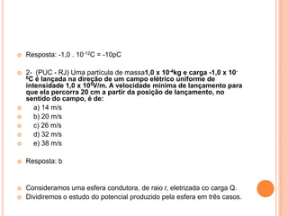 Resposta: -1,0 . 10-12C = -10pC 2-  (PUC - RJ) Uma partícula de massa1,0 x 10-4kg e carga -1,0 x 10-6C é lançada na direção de um campo elétrico uniforme de intensidade 1,0 x 105V/m. A velocidade mínima de lançamento para que ela percorra 20 cm a partir da posição de lançamento, no sentido do campo, é de:       a) 14 m/s    b) 20 m/s    c) 26 m/s    d) 32 m/s    e) 38 m/sResposta: bConsideramos uma esfera condutora, de raio r, eletrizada co carga Q.Dividiremos o estudo do potencial produzido pela esfera em três casos.