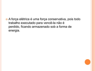 A força elétrica é uma força conservativa, pois todo trabalho executado para vencê-la não é perdido, ficando armazenado sob a forma de energia. 
