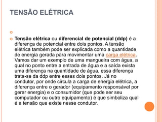 TENSÃO ELÉTRICA Tensão elétrica ou diferencial de potencial (ddp) é a diferença de potencial entre dois pontos. A tensão elétrica também pode ser explicada como a quantidade de energia gerada para movimentar uma carga elétrica. Vamos dar um exemplo de uma mangueira com água, a qual no ponto entre a entrada de água e a saída exista uma diferença na quantidade de água, essa diferença trata-se da ddp entre esses dois pontos. Já no condutor, por onde circula a carga de energia elétrica, a diferença entre o gerador (equipamento responsável por gerar energia) e o consumidor (que pode ser seu computador ou outro equipamento) é que simboliza qual é a tensão que existe nesse condutor.