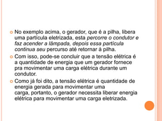 No exemplo acima, o gerador, que é a pilha, libera uma partícula eletrizada, esta percorre o condutor e faz acender a lâmpada, depois essa partícula continua seu percurso até retornar à pilha.Com isso, pode-se concluir que a tensão elétrica é a quantidade de energia que um gerador fornece pra movimentar uma carga elétrica durante um condutor.Como já foi dito, a tensão elétrica é quantidade de energia gerada para movimentar uma carga, portanto, o gerador necessita liberar energia elétrica para movimentar uma carga eletrizada.