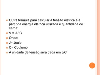 Outra fórmula para calcular a tensão elétrica é a partir da energia elétrica utilizada e quantidade de carga:V = J / COnde:J= JouleC= CoulombA unidade de tensão será dada em J/C