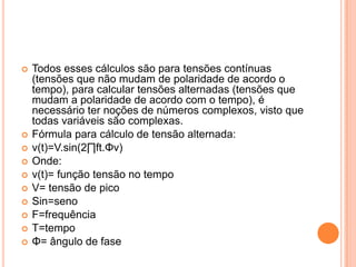 Todos esses cálculos são para tensões contínuas (tensões que não mudam de polaridade de acordo o tempo), para calcular tensões alternadas (tensões que mudam a polaridade de acordo com o tempo), é necessário ter noções de números complexos, visto que todas variáveis são complexas.Fórmula para cálculo de tensão alternada:v(t)=V.sin(2∏ft.Φv)Onde:v(t)= função tensão no tempoV= tensão de picoSin=senoF=frequênciaT=tempoΦ= ângulo de fase