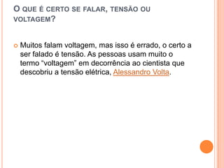 O que é certo se falar, tensão ou voltagem?Muitos falam voltagem, mas isso é errado, o certo a ser falado é tensão. As pessoas usam muito o termo “voltagem” em decorrência ao cientista que descobriu a tensão elétrica, Alessandro Volta.