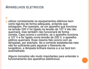 Aparelhos eletricos utilizar corretamente os equipamentos elétricos bem como ligá-los de forma adequada, evitando que estraguem. Por exemplo, se um aparelho que funciona na tensão 220 V for ligado na tensão de 127 V ele não queimará, mas também não funcionará de forma correta. Caso ocorra o contrário, se o aparelho funciona a 127 V e for ligado numa tensão de 220 V, o aparelho elétrico queimará. Esse mesmo fato ocorre com as lâmpadas, por exemplo. Se a corrente estabelecida nela não for suficiente para aquecer o filamento de tungstênio, a lâmpada brilhará menos e a luz terá tom avermelhado. Alguns conceitos são muito importantes para entender o funcionamento dos aparelhos eletrônicos. 