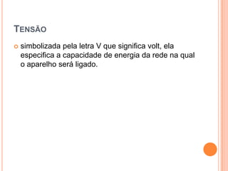 Tensãosimbolizada pela letra V que significa volt, ela especifica a capacidade de energia da rede na qual o aparelho será ligado. 