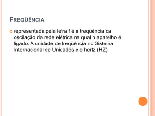 Freqüênciarepresentada pela letra f é a freqüência da oscilação da rede elétrica na qual o aparelho é ligado. A unidade de freqüência no Sistema Internacional de Unidades é o hertz (HZ). 