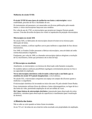 Melhorias do século XVIII:
O século XVIII foi uma época de melhorias nas lentes e microscópios: maior
estabilidade, precisão de foco e facilidades de uso.
Os instrumentos até passaram a ser anunciados em diversas publicações pelo mundo
inteiro, e vários microscopistas lançavam seus modelos.
Por volta do ano de 1742, os microscópios que projetavam imagens fizeram grande
sucesso. Uma das diversões da época era visitar os espetáculos de projeção microscópica
Microscópios no século XIX
No século XIX, os fabricantes de microscópios desenvolveram novas técnicas para
fabricação de lentes.
Passaram, também, a utilizar espelhos curvos para melhorar a capacidade de foco desses
instrumentos.
Em 1840, os Estados Unidos passaram a fabricar microscópios, uma atividade até então
restrita basicamente à Inglaterra.
Finalmente, por volta de 1880, os chamados microscópios ópticos atingiram a resolução
de 0,2 micrômetros, limite que permanece até os dias de hoje.
O Microscópio na atualidade
Atualmente, os microscópios e as técnicas de observação estão bastante avançados.
Os modelos ópticos confocais possibilitam regulagens extremamente precisas no foco e
na capacidade de ampliação.
Novos microscópios eletrônicos estão levando a observação a um limite que os
cientistas do século XVI jamais imaginariam: o nível atômico.
No século XX, o microscópio conquistou seu espaço em campos tão diversos quanto a
medicina e a engenharia.
O microscópio eletrônico foi inventado no início dos anos 30, pelo alemão Ernest Ruska.
Esses instrumentos utilizam feixes de elétrons e lentes eletromagnéticas, no lugar da luz e
das lentes de vidro, permitindo ampliações de até um milhão de vezes.
Há 3 tipos básicos de microscópio eletrônico: transmissão (para observação de cortes
ultrafinos), varredura (para observação de superfícies) e tunelamento (para visualização
de átomos).
A História das lentes
Não se sabe ao certo quando as lentes foram inventadas.
Já em 721 a.C, há relato de um cristal de rocha recortado com propriedades de ampliação.
 