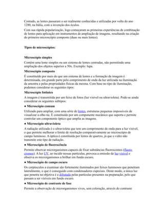 Contudo, as lentes passaram a ser realmente conhecidas e utilizadas por volta do ano
1280, na Itália, com a invenção dos óculos.
Com sua rápida popularização, logo começaram as primeiras experiências de combinação
de lentes para aplicação em instrumentos de ampliação de imagens, resultando na criação
do primeiro microscópio composto (duas ou mais lentes).
Tipos de microscópios:
Microscópio simples
Contém uma lente simples ou um sistema de lentes centradas, não permitindo uma
ampliação dos objetos superior a 50x. Exemplo: lupa.
Microscópio composto
É constituído por mais do que um sistema de lentes e a formação da imagem é
determinada, em grande parte pelo comprimento de onda da luz utilizada na iluminação
da amostra e pelas propriedades físicas da mesma. Com base no tipo de iluminação,
podemos considerar os seguintes tipos:
Microscópio fotônico
A imagem é transmitida por um feixe de fotos (luz visível ou ultravioleta). Pode-se ainda
considerar os seguintes subtipos:
● Microscópio comum
Utilizado para ampliar, com uma série de lentes, estruturas pequenas impossíveis de
visualizar a olho nu. É constituído por um componente mecânico que suporta e permite
controlar um componente óptico que amplia as imagens.
● Microscópio ultravioleta
A radiação utilizada é o ultravioleta que tem um comprimento de onda para a luz visível,
o que permite melhorar o limite de resolução comparativamente ao microscópio de
campo luminoso. A óptica é constituída por lentes de quartzo, já que o vidro não
transmite este tipo de radiação.
● Microscópio de fluorescência
Permite observar microrganismos capazes de fixar substâncias fluorescentes (fluoro
cromos). A luz UV, ao incidir nessas partículas, provoca a emissão de luz visível e
observa os microrganismos a brilhar em fundo escuro.
● Microscópio de campo escuro
Os corpúsculos a examinar são fortemente iluminados por feixes luminosos que penetram
lateralmente, o que é conseguido com condensadores especiais. Deste modo, a única luz
que penetra na objetiva é a difratada pelas partículas presentes na preparação, pelo que
passam a ser visíveis em fundo escuro.
● Microscópio de contraste de fase
Permite a observação de microrganismos vivos, sem coloração, através do contraste
 