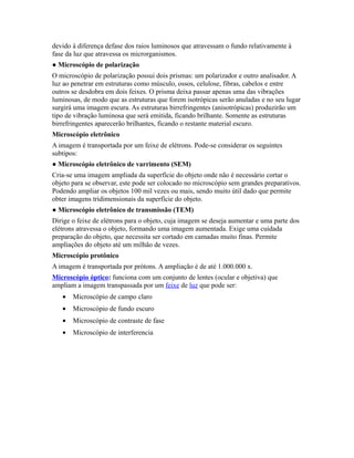 devido à diferença defase dos raios luminosos que atravessam o fundo relativamente à
fase da luz que atravessa os microrganismos.
● Microscópio de polarização
O microscópio de polarização possui dois prismas: um polarizador e outro analisador. A
luz ao penetrar em estruturas como músculo, ossos, celulose, fibras, cabelos e entre
outros se desdobra em dois feixes. O prisma deixa passar apenas uma das vibrações
luminosas, de modo que as estruturas que forem isotrópicas serão anuladas e no seu lugar
surgirá uma imagem escura. As estruturas birrefringentes (anisotrópicas) produzirão um
tipo de vibração luminosa que será emitida, ficando brilhante. Somente as estruturas
birrefringentes aparecerão brilhantes, ficando o restante material escuro.
Microscópio eletrônico
A imagem é transportada por um feixe de elétrons. Pode-se considerar os seguintes
subtipos:
● Microscópio eletrônico de varrimento (SEM)
Cria-se uma imagem ampliada da superfície do objeto onde não é necessário cortar o
objeto para se observar, este pode ser colocado no microscópio sem grandes preparativos.
Podendo ampliar os objetos 100 mil vezes ou mais, sendo muito útil dado que permite
obter imagens tridimensionais da superfície do objeto.
● Microscópio eletrônico de transmissão (TEM)
Dirige o feixe de elétrons para o objeto, cuja imagem se deseja aumentar e uma parte dos
elétrons atravessa o objeto, formando uma imagem aumentada. Exige uma cuidada
preparação do objeto, que necessita ser cortado em camadas muito finas. Permite
ampliações do objeto até um milhão de vezes.
Microscópio protônico
A imagem é transportada por prótons. A ampliação é de até 1.000.000 x.
Microscópio óptico: funciona com um conjunto de lentes (ocular e objetiva) que
ampliam a imagem transpassada por um feixe de luz que pode ser:
• Microscópio de campo claro
• Microscópio de fundo escuro
• Microscópio de contraste de fase
• Microscópio de interferencia
 