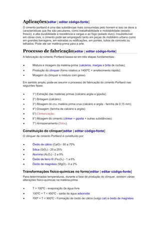 Aplicações[editar | editar código-fonte]
O cimento portland é uma das substâncias mais consumidas pelo homem e isso se deve a
características que lhe são peculiares, como trabalhabilidade e moldabilidade (estado
fresco), e alta durabilidade e resistência a cargas e ao fogo (estado duro). Insubstituível
em obras civis, o cimento pode ser empregado tanto em peças de mobiliário urbano como
em grandes barragens, em estradas ou edificações, em pontes, tubos de concreto ou
telhados. Pode até ser matéria-prima para a arte.
Processo de fabricação[editar | editar código-fonte]
A fabricação do cimento Portland basea-se em três etapas fundamentais:
• Mistura e moagem da matéria-prima (calcários, margas e brita de rochas).
• Produção do clínquer (forno rotativo a 1400ºC + arrefecimento rápido).
• Moagem do clínquer e mistura com gesso.
Em sentido amplo, pode-se resumir o processo de fabricação do cimento Portland nas
seguintes fases:
• 1°) Extração das matérias primas (calcário,argila e gipsita);
• 2°) Britagem (calcário);
• 3°) Moagem do cru, matéria prima crua (calcário e argila - farinha de 0,15 mm);
• 4°) Dosagem (farinha de calcário e argila);
• 5°) Clinkerização;
• 6°) Moagem do cimento (clinker + gipsita + outras substâncias);
• 7°) Armazenamento (Silos).
Constituição do clinquer[editar | editar código-fonte]
O clinquer de cimento Portland é constituído por:
• Óxido de cálcio (CaO) - 60 a 70%
• Sílica (SiO2) - 20 a 25%
• Alumina (Al2O3) - 2 a 9%
• Óxido de ferro III (Fe2O3) - 1 a 6%
• Óxido de magnésio (MgO) - 0 a 2%
Transformações físico-químicas no forno[editar | editar código-fonte]
Para determinadas temperaturas, durante a fase de produção do clínquer, existem várias
alterações físico-químicas na matéria-prima:
• T > 100ºC - evaporação da água livre
• 100ºC < T < 450ºC - saída da água adsorvida
• 700º < T < 900ºC - Formação de óxido de cálcio (vulgo cal) e óxido de magnésio
 