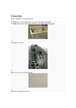 Concreto
Origem: Wikipédia, a enciclopédia livre.
Nota: Para outros significados, veja Concreto (desambiguação).
Nota: Para outros significados de Betão, veja Betão (desambiguação).
Construção em concreto.
Blocos de concreto em área deconstrução
Detalhe de uma parede de concreto.
 
