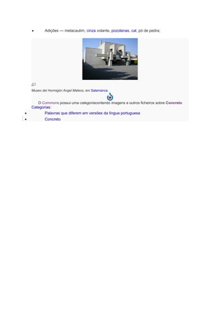 • Adições — metacaulim, cinza volante, pozolanas, cal, pó de pedra;
Museo del Hormigón Angel Mateos, em Salamanca.
O Commons possui uma categoriacontendo imagens e outros ficheiros sobre Concreto
Categorias:
• Palavras que diferem em versões da língua portuguesa
• Concreto
 