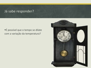 Já sabe responder? 
É possível que o tempo se dilate 
com a variação da temperatura? 
 