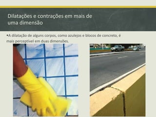 Dilatações e contrações em mais de 
uma dimensão 
A dilatação de alguns corpos, como azulejos e blocos de concreto, é 
mais perceptível em duas dimensões. 
 