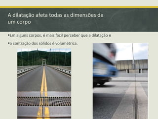 A dilatação afeta todas as dimensões de 
um corpo 
Em alguns corpos, é mais fácil perceber que a dilatação e 
a contração dos sólidos é volumétrica. 
 