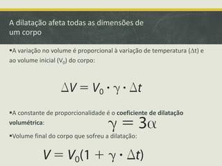 A dilatação afeta todas as dimensões de 
um corpo 
A variação no volume é proporcional à variação de temperatura (Dt) e 
ao volume inicial (V0) do corpo: 
A constante de proporcionalidade é o coeficiente de dilatação 
volumétrica: 
Volume final do corpo que sofreu a dilatação: 
 
