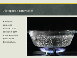 Dilatações e contrações 
Todos os 
corpos se 
dilatam ou se 
contraem com 
o aumento ou a 
redução da 
temperatura. 
 