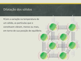 Dilatação dos sólidos 
Com a variação na temperatura de 
um sólido, as partículas que o 
constituem vibram, menos ou mais, 
em torno de sua posição de equilíbrio. 
 