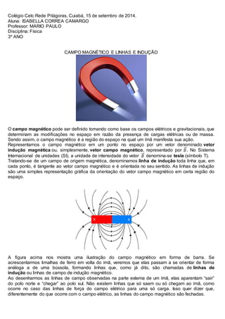 Colégio Cetc Rede Pitágoras, Cuiabá, 15 de setembro de 2014. 
Aluna: ISABELLA CORREA CAMARGO 
Professor: MARIO PAULO 
Disciplina: Física 
3º ANO 
CAMPO MAGNÉTICO E LINHAS E INDUÇÃO 
O campo magnético pode ser definido tomando como base os campos elétricos e gravitacionais, que 
determinam as modificações no espaço em razão da presença de cargas elétricas ou de massa. 
Sendo assim, o campo magnético é a região do espaço na qual um ímã manifesta sua ação. 
Representamos o campo magnético em um ponto no espaço por um vetor denominado vetor 
indução magnética ou, simplesmente, vetor campo magnético, representado por . No Sistema 
Internacional de unidades (SI), a unidade de intensidade do vetor denomina-se tesla (símbolo T). 
Tratando-se de um campo de origem magnética, denominamos linha de indução toda linha que, em 
cada ponto, é tangente ao vetor campo magnético e é orientada no seu sentido. As linhas de indução 
são uma simples representação gráfica da orientação do vetor campo magnético em certa região do 
espaço. 
A figura acima nos mostra uma ilustração do campo magnético em forma de barra. Se 
acrescentarmos limalhas de ferro em volta do ímã, veremos que elas passam a se orientar de forma 
análoga a de uma bússola, formando linhas que, como já dito, são chamadas de linhas de 
indução ou linhas de campo de indução magnético. 
Ao desenharmos as linhas de campo observadas na parte externa de um ímã, elas aparentam “sair” 
do polo norte e “chegar” ao polo sul. Não existem linhas que só saem ou só chegam ao ímã, como 
ocorre no caso das linhas de força do campo elétrico para uma só carga. Isso quer dizer que, 
diferentemente do que ocorre com o campo elétrico, as linhas do campo magnético são fechadas. 
