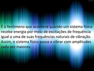 É o fenômeno que acontece quando um sistema físico
recebe energia por meio de excitações de frequência
igual a uma de suas frequências naturais de vibração.
Assim, o sistema físico passa a vibrar com amplitudes
cada vez maiores.
 