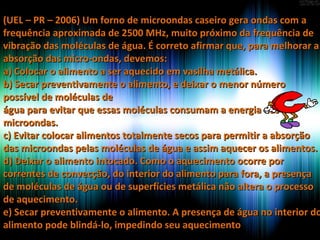 (UEL – PR – 2006) Um forno de microondas caseiro gera ondas com a(UEL – PR – 2006) Um forno de microondas caseiro gera ondas com a
frequência aproximada de 2500 MHz, muito próximo da frequência defrequência aproximada de 2500 MHz, muito próximo da frequência de
vibração das moléculas de água. É correto afirmar que, para melhorar avibração das moléculas de água. É correto afirmar que, para melhorar a
absorção das micro-ondas, devemos:absorção das micro-ondas, devemos:
a) Colocar o alimento a ser aquecido em vasilha metálica.a) Colocar o alimento a ser aquecido em vasilha metálica.
b) Secar preventivamente o alimento, e deixar o menor númerob) Secar preventivamente o alimento, e deixar o menor número
possível de moléculas depossível de moléculas de
água para evitar que essas moléculas consumam a energia daságua para evitar que essas moléculas consumam a energia das
microondas.microondas.
c) Evitar colocar alimentos totalmente secos para permitir a absorçãoc) Evitar colocar alimentos totalmente secos para permitir a absorção
das microondas pelas moléculas de água e assim aquecer os alimentos.das microondas pelas moléculas de água e assim aquecer os alimentos.
d) Deixar o alimento intocado. Como o aquecimento ocorre pord) Deixar o alimento intocado. Como o aquecimento ocorre por
correntes de convecção, do interior do alimento para fora, a presençacorrentes de convecção, do interior do alimento para fora, a presença
de moléculas de água ou de superfícies metálica não altera o processode moléculas de água ou de superfícies metálica não altera o processo
de aquecimento.de aquecimento.
e) Secar preventivamente o alimento. A presença de água no interior doe) Secar preventivamente o alimento. A presença de água no interior do
alimento pode blindá-lo, impedindo seu aquecimentoalimento pode blindá-lo, impedindo seu aquecimento
 