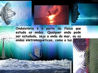 Ondulatória é a parte da física queOndulatória é a parte da física que
estuda as ondas. Qualquer onda podeestuda as ondas. Qualquer onda pode
ser estudada, seja a onda do mar, ou asser estudada, seja a onda do mar, ou as
ondas eletromagnéticas, como a luz.ondas eletromagnéticas, como a luz.
 