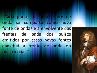 “Cada ponto de uma frente de
onda se comporta como nova
fonte de ondas e a envolvente das
frentes de onda dos pulsos
emitidos por essas novas fontes
constitui a frente de onda do
pulso inicial.’’
 